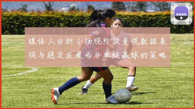 媒体人分析小杨现阶段重视数据表现与稳定发展而非单纯赢球的策略