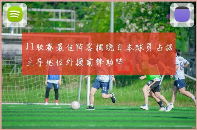 J1联赛最佳阵容揭晓日本球员占据主导地位外援前锋助阵