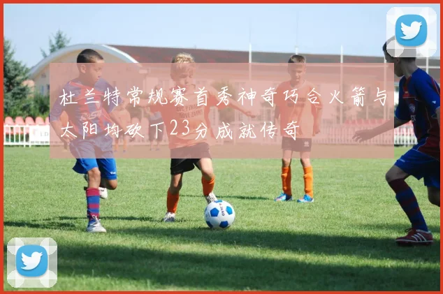 杜兰特常规赛首秀神奇巧合火箭与太阳均砍下23分成就传奇