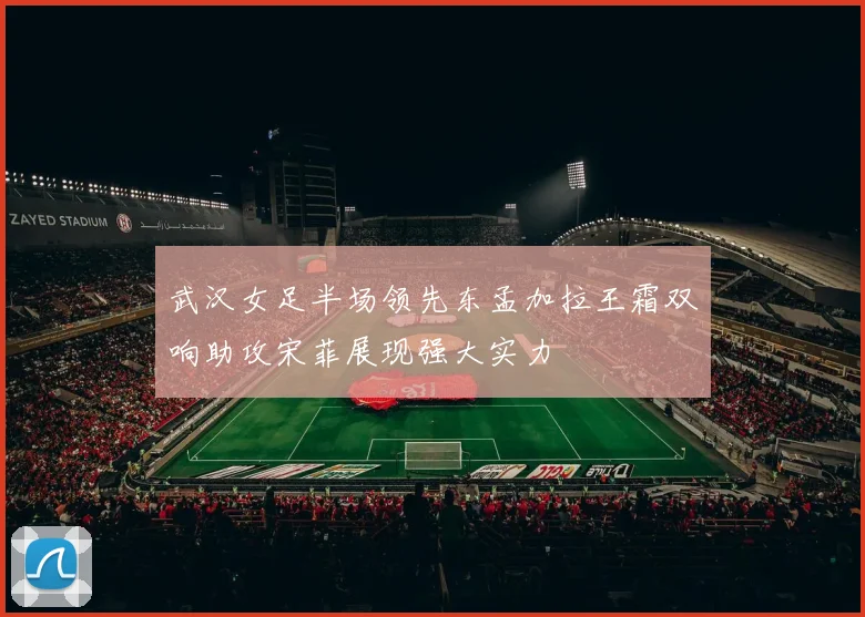 武汉女足半场领先东孟加拉王霜双响助攻宋菲展现强大实力