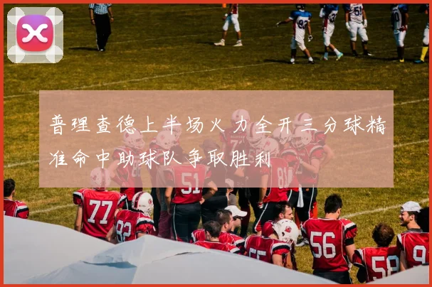 普理查德上半场火力全开三分球精准命中助球队争取胜利
