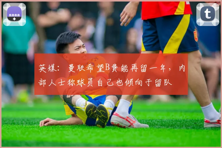 英媒：曼联希望B费能再留一年，内部人士称球员自己也倾向于留队