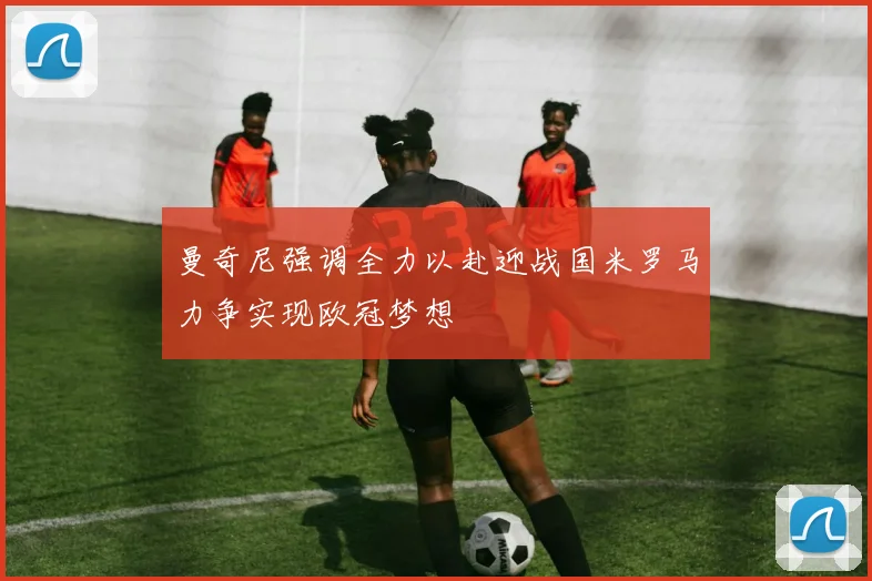 曼奇尼强调全力以赴迎战国米罗马力争实现欧冠梦想