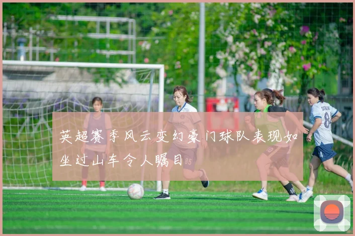 英超赛季风云变幻豪门球队表现如坐过山车令人瞩目