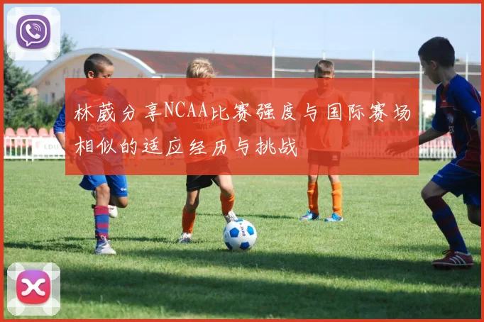 林葳分享NCAA比赛强度与国际赛场相似的适应经历与挑战