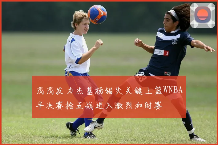 茂茂发力杰基杨错失关键上篮WNBA半决赛抢五战进入激烈加时赛