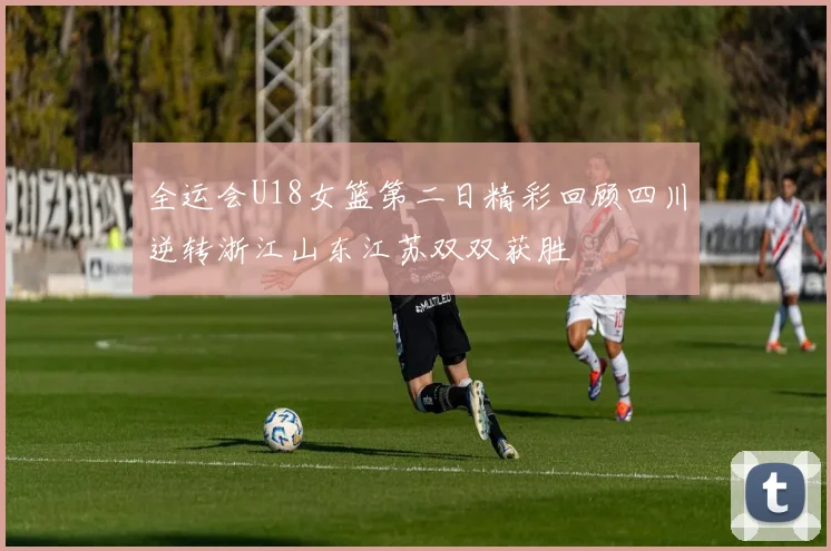 全运会U18女篮第二日精彩回顾四川逆转浙江山东江苏双双获胜