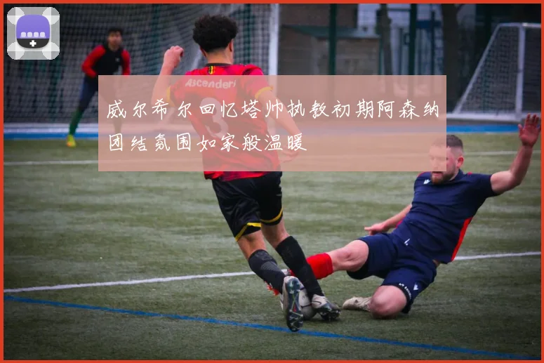 威尔希尔回忆塔帅执教初期阿森纳团结氛围如家般温暖