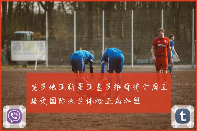 克罗地亚新星亚基罗维奇将于周五接受国际米兰体检正式加盟