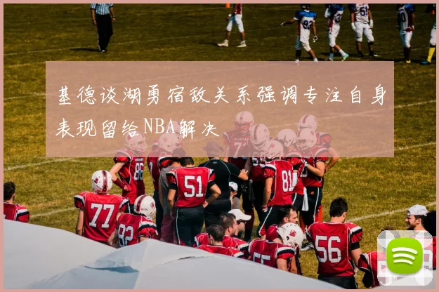 基德谈湖勇宿敌关系强调专注自身表现留给NBA解决
