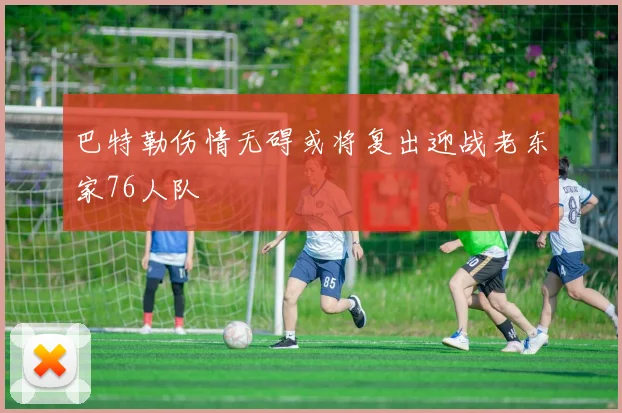 巴特勒伤情无碍或将复出迎战老东家76人队