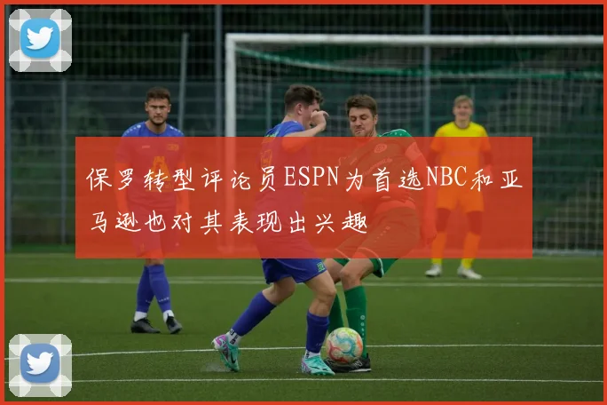 保罗转型评论员ESPN为首选NBC和亚马逊也对其表现出兴趣