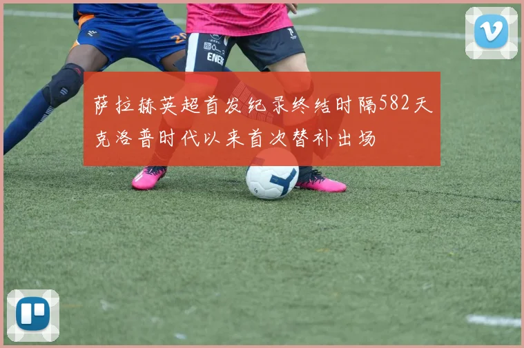 萨拉赫英超首发纪录终结时隔582天克洛普时代以来首次替补出场