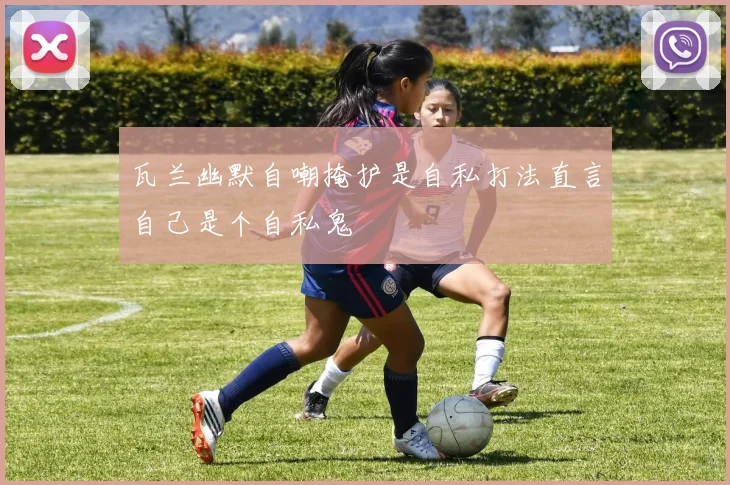 瓦兰幽默自嘲掩护是自私打法直言自己是个自私鬼