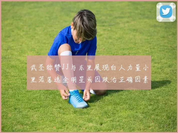 武圣称赞JJ与东里展现白人力量小里若落选全明星或因政治正确因素