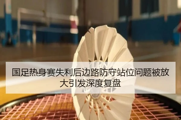 国足热身赛失利后边路防守站位问题被放大引发深度复盘